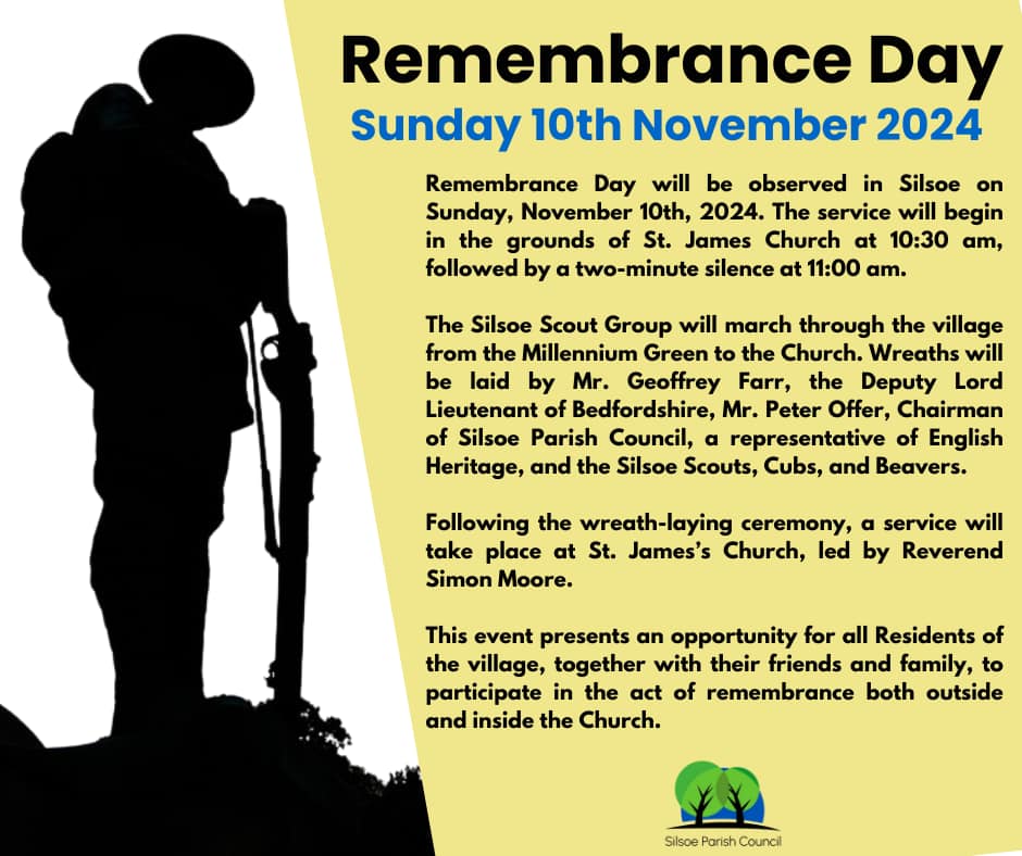 REMEMBRANCE DAY - SILSOE
Sunday 10th November 2024  Remembrance Day will be observed in Silsoe on Sunday, November 10th, 2024. The service will begin in the grounds of St. James Church at 10:30 am, followed by a two-minute silence at 11:00 am.
The Silsoe Scout Group will march through the village from the Millennium Green to the Church. Wreaths will be laid by Mr. Geoffrey Farr, the Deputy Lord Lieutenant of Bedfordshire, Mr. Peter Offer, Chairman of Silsoe Parish Council, a representative of English Heritage, and the Silsoe Scouts, Cubs, and Beavers.
Following the wreath-laying ceremony, a service will take place at St. James's Church, led by Reverend Simon Moore.  This event presents an opportunity for all Residents of the village, together with their friends and family, to participate in the act of remembrance both outside and inside the Church. The High St and adjoining road junctions between the Millennium Green and the Church will be closed from 10.30-11.15am